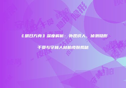 《明日方舟》深度解析：外观识人、侦测隐形干员与守林人枯柏皮肤揭秘