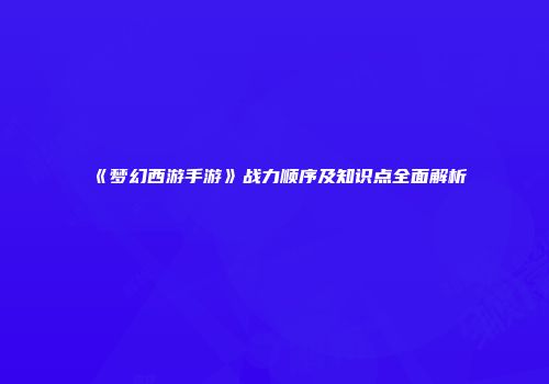 《梦幻西游手游》战力顺序及知识点全面解析