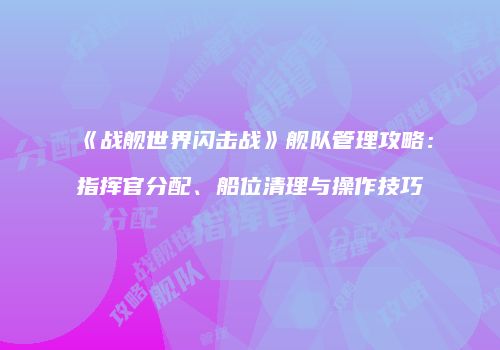 《战舰世界闪击战》舰队管理攻略：指挥官分配、船位清理与操作技巧