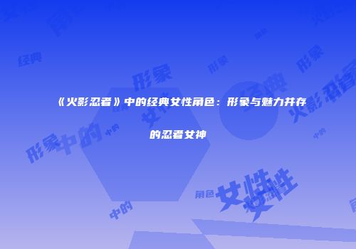 《火影忍者》中的经典女性角色：形象与魅力并存的忍者女神