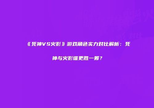 《死神VS火影》游戏角色实力对比解析：死神与火影谁更胜一筹？
