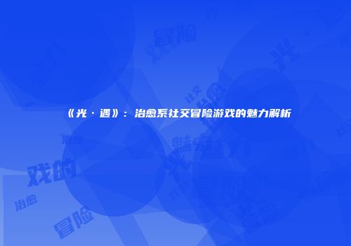 《光·遇》：治愈系社交冒险游戏的魅力解析