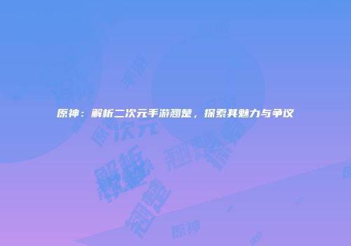 原神：解析二次元手游翘楚，探索其魅力与争议