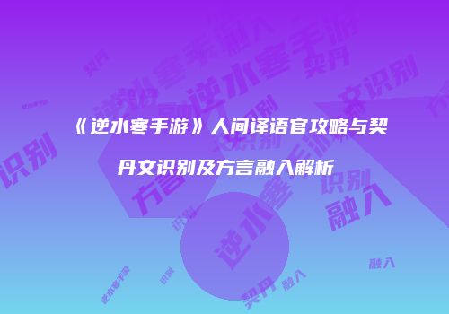 《逆水寒手游》人间译语官攻略与契丹文识别及方言融入解析
