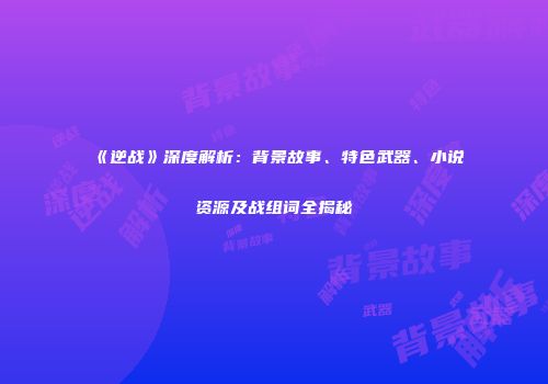 《逆战》深度解析：背景故事、特色武器、小说资源及战组词全揭秘