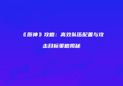 《原神》攻略：高效队伍配置与攻击目标策略揭秘