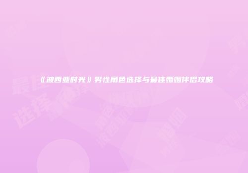 《波西亚时光》男性角色选择与最佳婚姻伴侣攻略