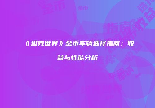 《坦克世界》金币车辆选择指南：收益与性能分析