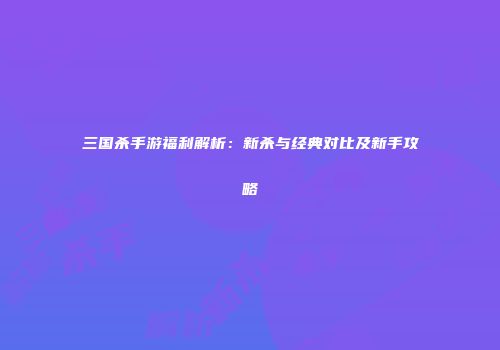 三国杀手游福利解析：新杀与经典对比及新手攻略