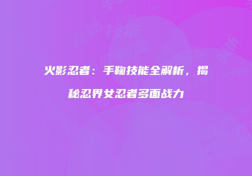 火影忍者：手鞠技能全解析，揭秘忍界女忍者多面战力