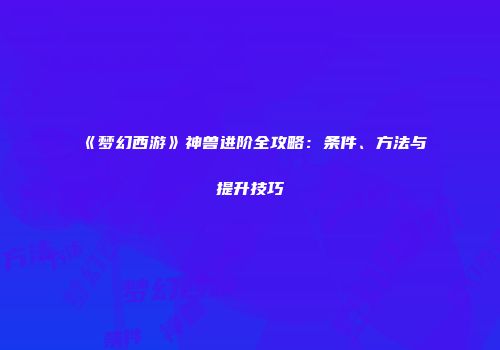 《梦幻西游》神兽进阶全攻略：条件、方法与提升技巧