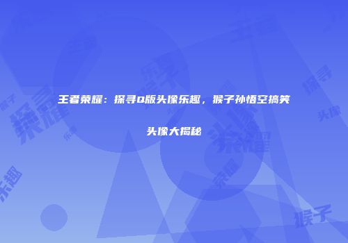 王者荣耀：探寻Q版头像乐趣，猴子孙悟空搞笑头像大揭秘