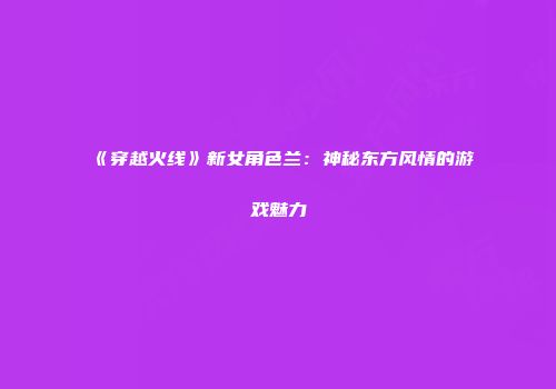 《穿越火线》新女角色兰：神秘东方风情的游戏魅力