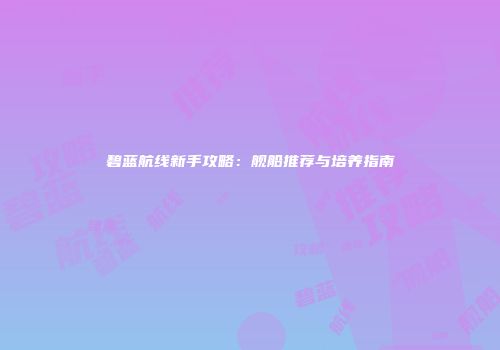 碧蓝航线新手攻略：舰船推荐与培养指南