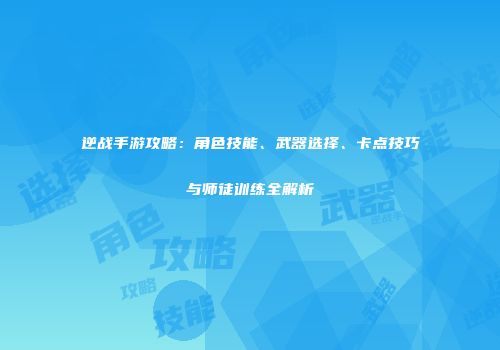逆战手游攻略：角色技能、武器选择、卡点技巧与师徒训练全解析
