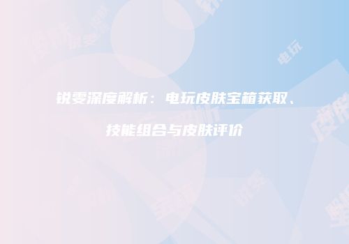 锐雯深度解析：电玩皮肤宝箱获取、技能组合与皮肤评价