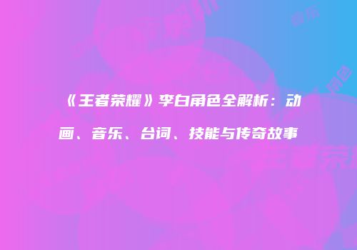 《王者荣耀》李白角色全解析：动画、音乐、台词、技能与传奇故事