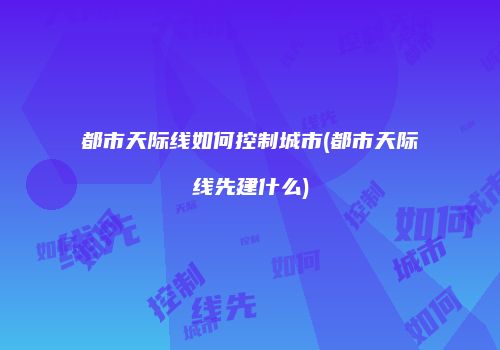 都市天际线如何控制城市(都市天际线先建什么)