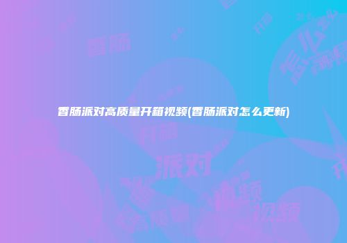 香肠派对高质量开箱视频(香肠派对怎么更新)