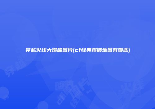 穿越火线大爆破图片(cf经典爆破地图有哪些)