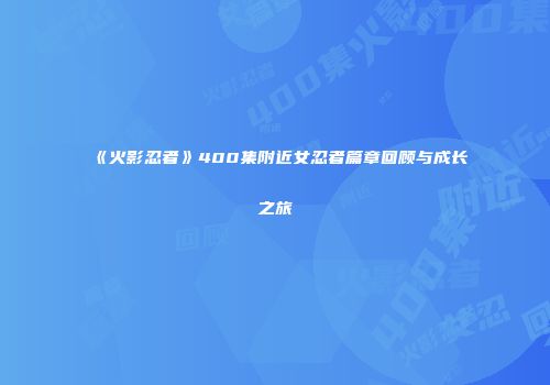 《火影忍者》400集附近女忍者篇章回顾与成长之旅