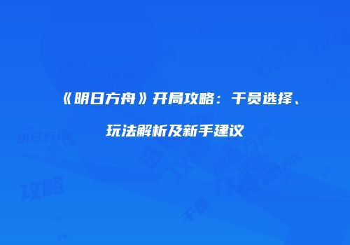 《明日方舟》开局攻略：干员选择、玩法解析及新手建议