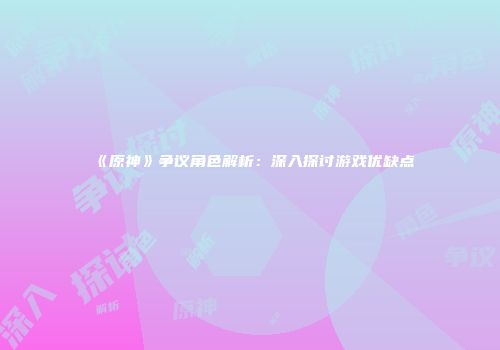 《原神》争议角色解析：深入探讨游戏优缺点