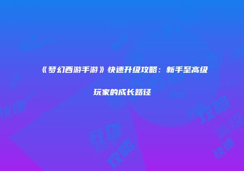 《梦幻西游手游》快速升级攻略：新手至高级玩家的成长路径