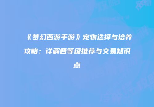 《梦幻西游手游》宠物选择与培养攻略：详解各等级推荐与交易知识点