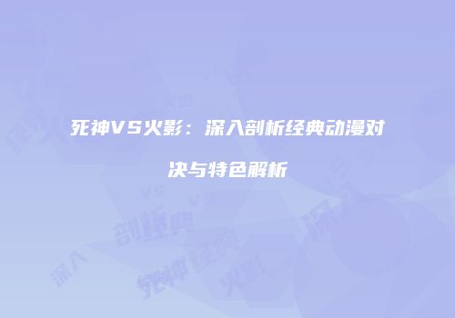 死神VS火影：深入剖析经典动漫对决与特色解析