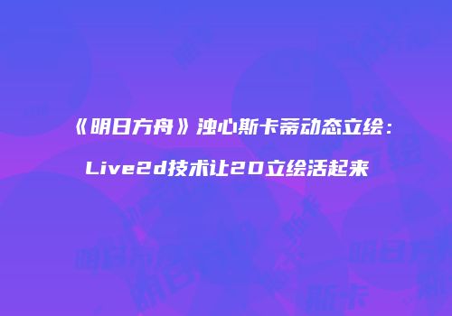 《明日方舟》浊心斯卡蒂动态立绘：Live2d技术让2D立绘活起来