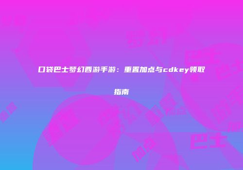 口袋巴士梦幻西游手游：重置加点与cdkey领取指南