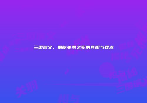 三国演义：揭秘关羽之死的真相与疑点