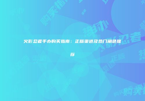火影忍者手办购买指南：正版渠道及热门角色推荐