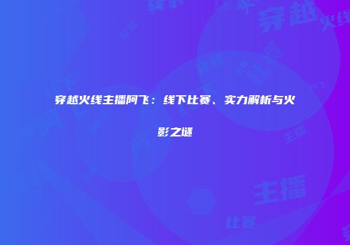 穿越火线主播阿飞：线下比赛、实力解析与火影之谜