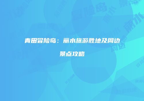 青田冒险岛：丽水旅游胜地及周边景点攻略