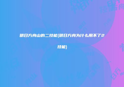明日方舟山的二技能(明日方舟为什么用不了2技能)