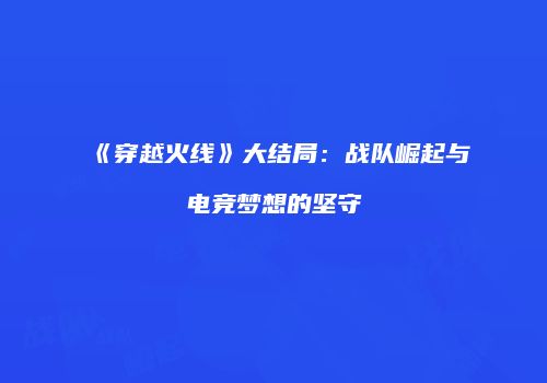 《穿越火线》大结局：战队崛起与电竞梦想的坚守