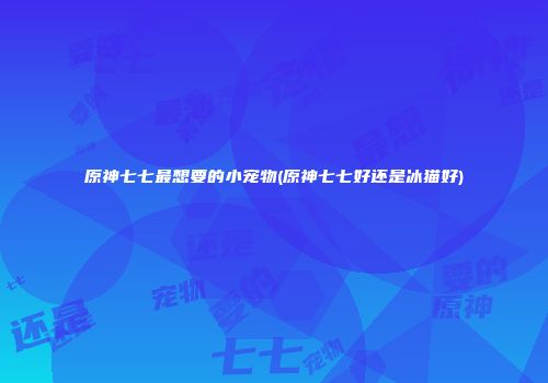 原神七七最想要的小宠物(原神七七好还是冰猫好)