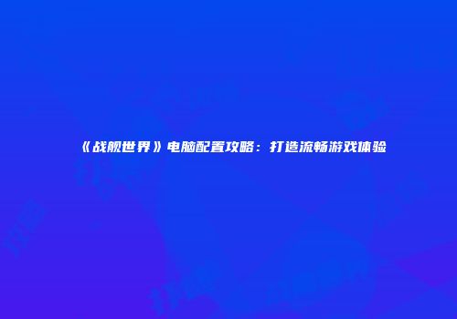 《战舰世界》电脑配置攻略：打造流畅游戏体验
