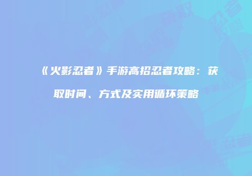 《火影忍者》手游高招忍者攻略：获取时间、方式及实用循环策略