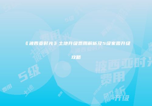 《波西亚时光》土地升级费用解析及5级家园升级攻略