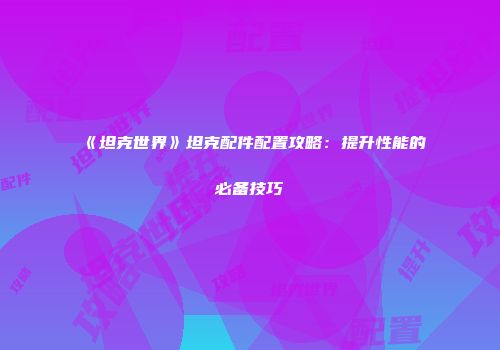 《坦克世界》坦克配件配置攻略：提升性能的必备技巧
