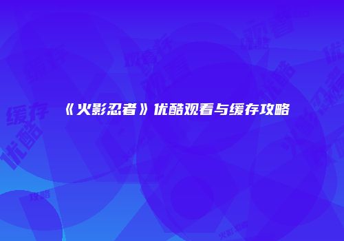 《火影忍者》优酷观看与缓存攻略