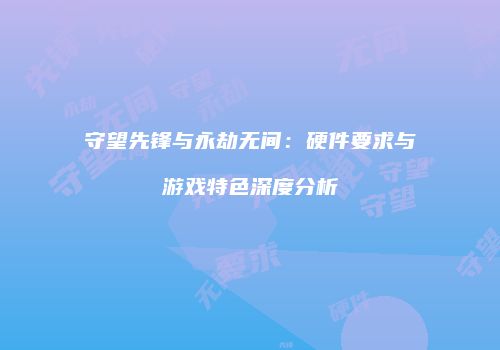 守望先锋与永劫无间：硬件要求与游戏特色深度分析