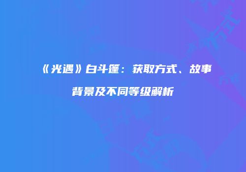 《光遇》白斗篷：获取方式、故事背景及不同等级解析