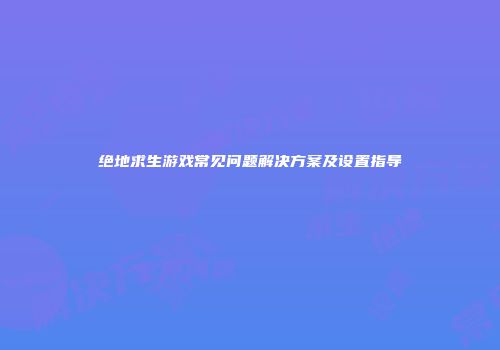 绝地求生游戏常见问题解决方案及设置指导