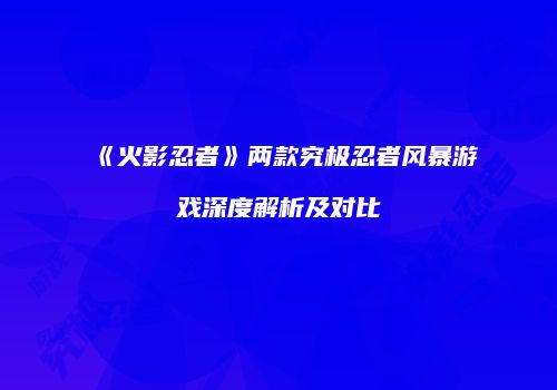 《火影忍者》两款究极忍者风暴游戏深度解析及对比