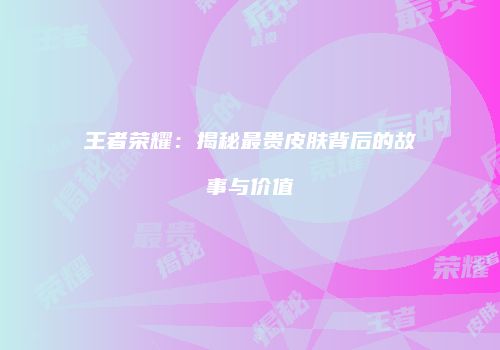 王者荣耀：揭秘最贵皮肤背后的故事与价值