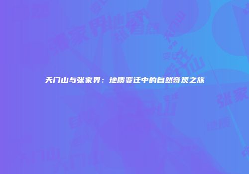 天门山与张家界：地质变迁中的自然奇观之旅